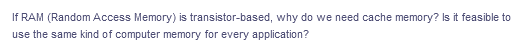 If RAM (Random Access Memory) is transistor-based, why do we need cache memory? Is it feasible to
use the same kind of computer memory for every application?
