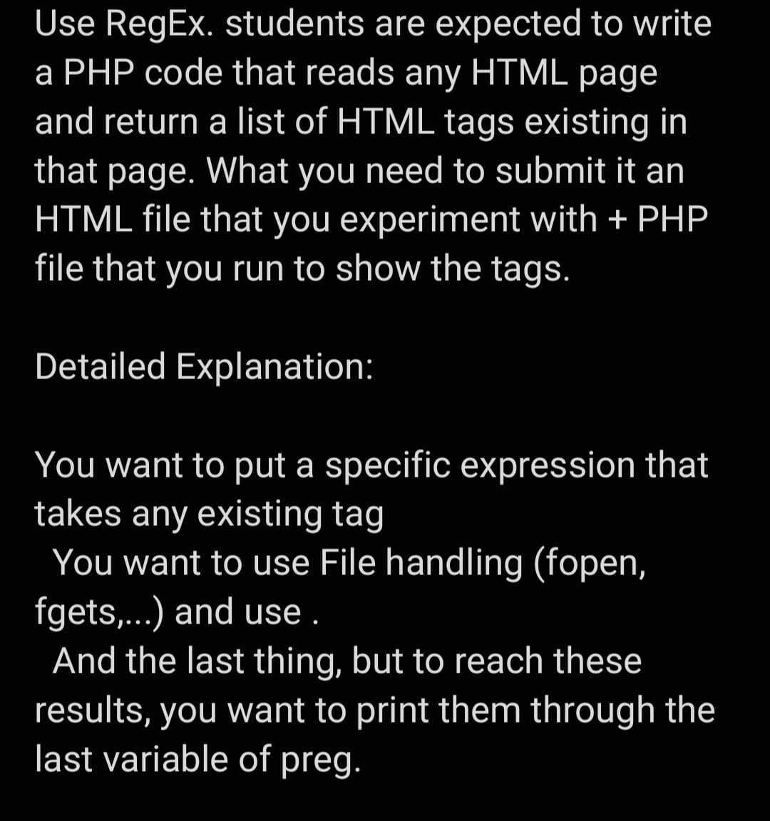 Use RegEx. students are expected to write
a PHP code that reads any HTML page
and return a list of HTML tags existing in
that page. What you need to submit it an
HTML file that you experiment with + PHP
file that you run to show the tags.
Detailed Explanation:
You want to put a specific expression that
takes any existing tag
You want to use File handling (fopen,
fgets,...) and use.
And the last thing, but to reach these
results, you want to print them through the
last variable of preg.