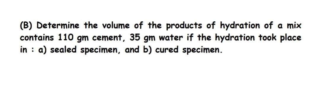 (B) Determine the volume of the products of hydration of a mix
contains 110 gm cement, 35 gm water if the hydration took place
in : a) sealed specimen, and b) cured specimen.
