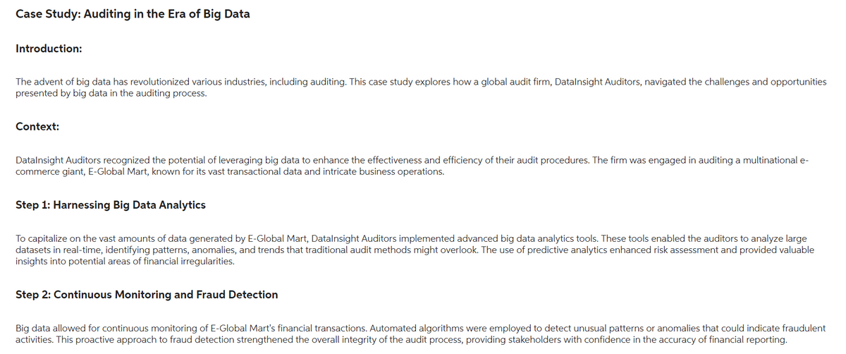 Case Study: Auditing in the Era of Big Data
Introduction:
The advent of big data has revolutionized various industries, including auditing. This case study explores how a global audit firm, Datalnsight Auditors, navigated the challenges and opportunities
presented by big data in the auditing process.
Context:
Datalnsight Auditors recognized the potential of leveraging big data to enhance the effectiveness and efficiency of their audit procedures. The firm was engaged in auditing a multinational e-
commerce giant, E-Global Mart, known for its vast transactional data and intricate business operations.
Step 1: Harnessing Big Data Analytics
To capitalize on the vast amounts of data generated by E-Global Mart, DataInsight Auditors implemented advanced big data analytics tools. These tools enabled the auditors to analyze large
datasets in real-time, identifying patterns, anomalies, and trends that traditional audit methods might overlook. The use of predictive analytics enhanced risk assessment and provided valuable
insights into potential areas of financial irregularities.
Step 2: Continuous Monitoring and Fraud Detection
Big data allowed for continuous monitoring of E-Global Mart's financial transactions. Automated algorithms were employed to detect unusual patterns or anomalies that could indicate fraudulent
activities. This proactive approach to fraud detection strengthened the overall integrity of the audit process, providing stakeholders with confidence in the accuracy of financial reporting.