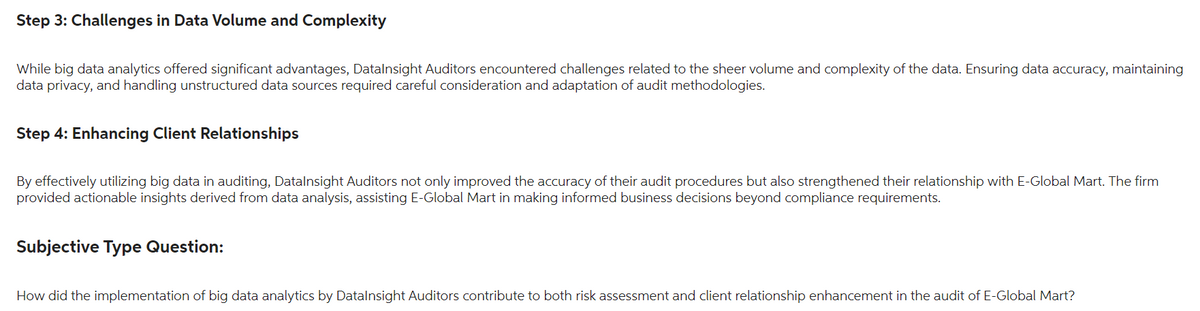 Step 3: Challenges in Data Volume and Complexity
While big data analytics offered significant advantages, Datalnsight Auditors encountered challenges related to the sheer volume and complexity of the data. Ensuring data accuracy, maintaining
data privacy, and handling unstructured data sources required careful consideration and adaptation of audit methodologies.
Step 4: Enhancing Client Relationships
By effectively utilizing big data in auditing, Datalnsight Auditors not only improved the accuracy of their audit procedures but also strengthened their relationship with E-Global Mart. The firm
provided actionable insights derived from data analysis, assisting E-Global Mart in making informed business decisions beyond compliance requirements.
Subjective Type Question:
How did the implementation of big data analytics by Datalnsight Auditors contribute to both risk assessment and client relationship enhancement in the audit of E-Global Mart?