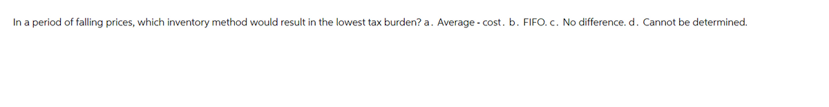 In a period of falling prices, which inventory method would result in the lowest tax burden? a. Average - cost. b. FIFO. c. No difference. d. Cannot be determined.