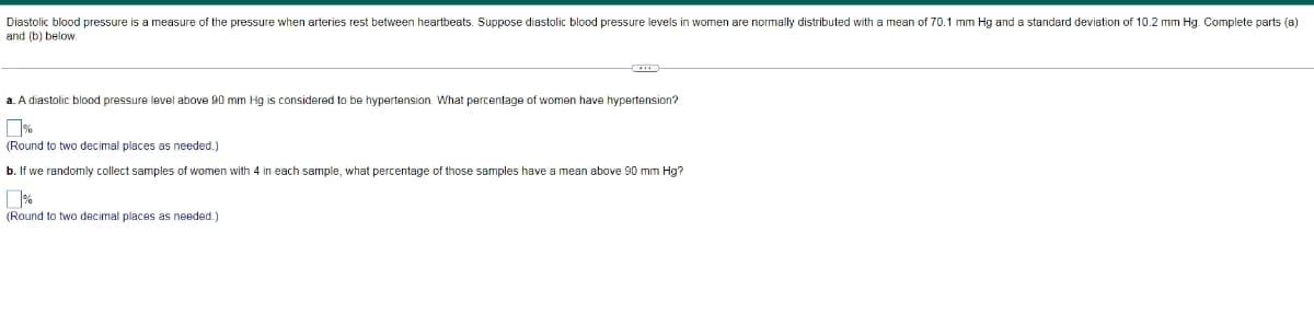 Diastolic blood pressure is a measure of the pressure when arteries rest between heartbeats. Suppose diastolic blood pressure levels in women are normally distributed with a mean of 70.1 mm Hg and a standard deviation of 10.2 mm Hg. Complete parts (a)
and (b) below.
a. A diastolic blood pressure level above 90 mm Hg is considered to be hypertension. What percentage of women have hypertension?
(Round to two decimal places as needed.)
b. If we randomly collect samples of women with 4 in each sample, what percentage of those samples have a mean above 90 mm Hg?
(Round to two decimal places as needed.)
