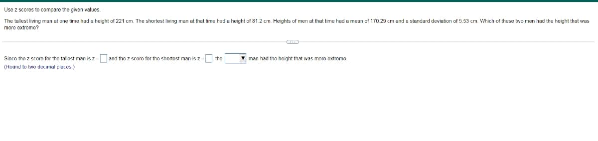 Use z scores to compare the given values.
The tallest living man at one time had a height of 221 cm. The shortest living man at that time had a height of 81.2 cm. Heights of men at that time had a mean of 170.29 cm and a standard deviation of 5.53 cm. Which of these two men had the height that was
more extreme?
Since the z score for the tallest man is z = and the z score for the shortest man is z=
the
V man had the height that was more extreme.
(Round to two decimal places.)
