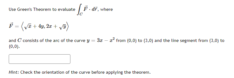 = [F F. dr, where
Use Green's Theorem to evaluate
F = (√x + 4y, 2x + √ÿ)
and C consists of the arc of the curve y =
(0,0).
3x - x² from (0,0) to (3,0) and the line segment from (3,0) to
Hint: Check the orientation of the curve before applying the theorem.