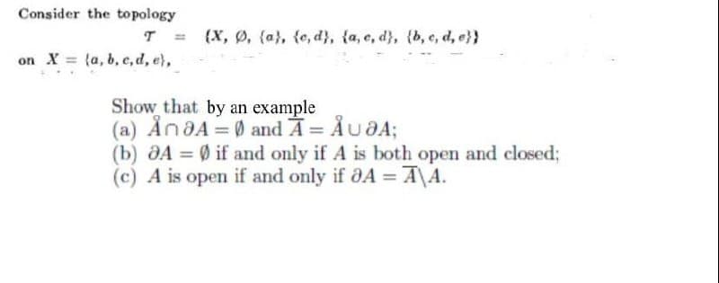 Consider the topology
T H
on X (a, b, c, d, e),
(X, Ø, (a), (c,d), (a, e, d), (b, c, d, e}}
Show that by an example
(a) AnaA = 0 and Ã = ÅU OA;
(b) A = 0 if and only if A is both open and closed;
(c) A is open if and only if 8A =A\A.