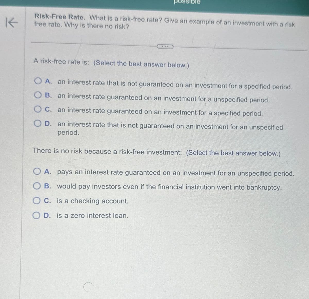 K
possible
Risk-Free Rate. What is a risk-free rate? Give an example of an investment with a risk
free rate. Why is there no risk?
A risk-free rate is: (Select the best answer below.)
OA. an interest rate that is not guaranteed on an investment for a specified period.
OB. an interest rate guaranteed on an investment for a unspecified period.
OC. an interest rate guaranteed on an investment for a specified period.
OD. an interest rate that is not guaranteed on an investment for an unspecified
period.
There is no risk because a risk-free investment: (Select the best answer below.)
OA. pays an interest rate guaranteed on an investment for an unspecified period.
OB. would pay investors even if the financial institution went into bankruptcy.
OC. is a checking account.
OD. is a zero interest loan.