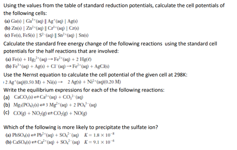 Using the values from the table of standard reduction potentials, calculate the cell potentials of
the following cells:
(a) Ga(s) | Ga³"(aq) || Ag*(aq) | Ag(s)
(b) Zn(s) | Zn²-(aq) | Cr**(aq) | Cr(s)
(c) Fe(s), FeS(3) | S² (aq) | Sn²*(aq) | Sn(s)
Calculate the standard free energy change of the following reactions using the standard cell
potentials for the half reactions that are involved:
(a) Fe(s) + Hg;*"(aq) →F²²*(aq) + 2 Hg(4)
(b) Fe*"(aq) + Ag(s) + CI (aq) → Fe²"(aq) + AgC(s)
Use the Nernst equation to calculate the cell potential of the given cell at 298K:
12 Ag"(aq)(0.50 M) + Ni(s) → 2 Ag(s) + Ni²^(aq)(0.20 M)
Write the equilibrium expressions for each of the following reactions:
(a) CaCO,(s) 2C2²*(aq) + CO,²-(aq)
(b) Mg;(PO4);(s) 23 Mg²*(aq) + 2 PO,"(aq)
(c) CO(g) + NO;(g)=C0;(g) + NO(g)
Which of the following is more likely to precipitate the sulfate ion?
(a) PbSO4(9) Pb²*(aq) + SO,²"(aq) K= 1.8 × 10
(b) CASO,(s) #Ca²*(aq) + SO,²-(aq) K=9.1 × 10-6
