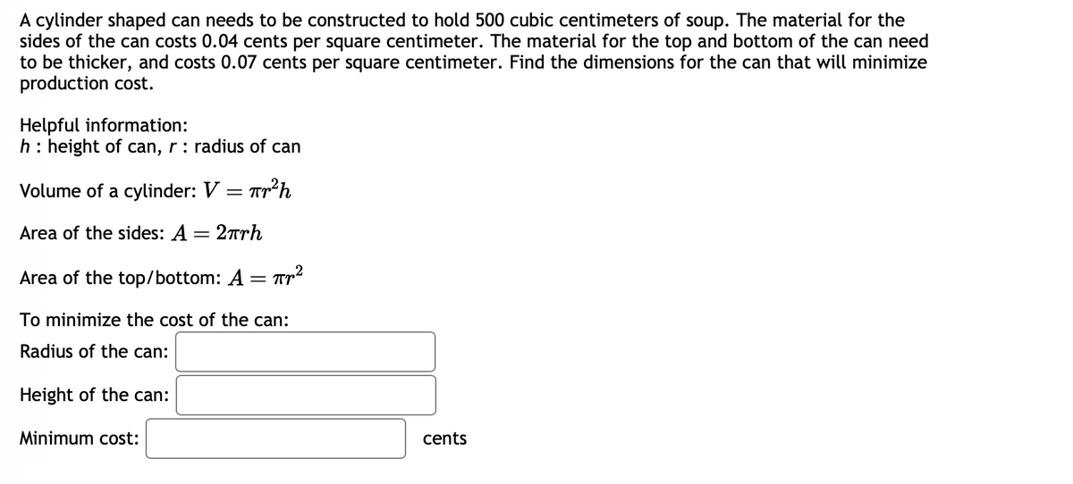 A cylinder shaped can needs to be constructed to hold 500 cubic centimeters of soup. The material for the
sides of the can costs 0.04 cents per square centimeter. The material for the top and bottom of the can need
to be thicker, and costs 0.07 cents per square centimeter. Find the dimensions for the can that will minimize
production cost.
Helpful information:
h : height of can, r: radius of can
Tr²h
Volume of a cylinder: V
Area of the sides: A = 2πrh
Area of the top/bottom: A
=
=
Minimum cost:
: Пр2
To minimize the cost of the can:
Radius of the can:
Height of the can:
cents