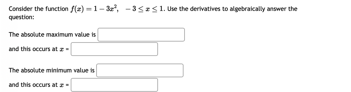 Consider the function f(x) = 1− 3x², −3 ≤ x ≤ 1. Use the derivatives to algebraically answer the
question:
The absolute maximum value is
and this occurs at x =
The absolute minimum value is
and this occurs at x =