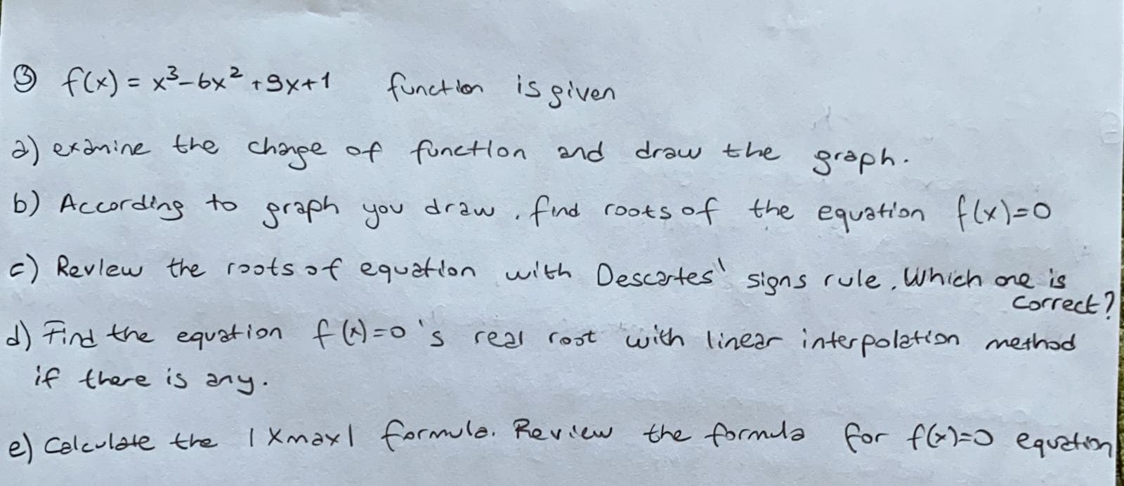 O f(x) = x3-6x²+9x+1
funct lon is given
%3D
a) exdnine the chanpe of functlon and draw the
graph.
b) According to graph you draw.fnd roots of the equation flx)=0
the equation f(x)=0
c) Revlew the roots of equation with Descortes' signs rule , which ore is
correct?
