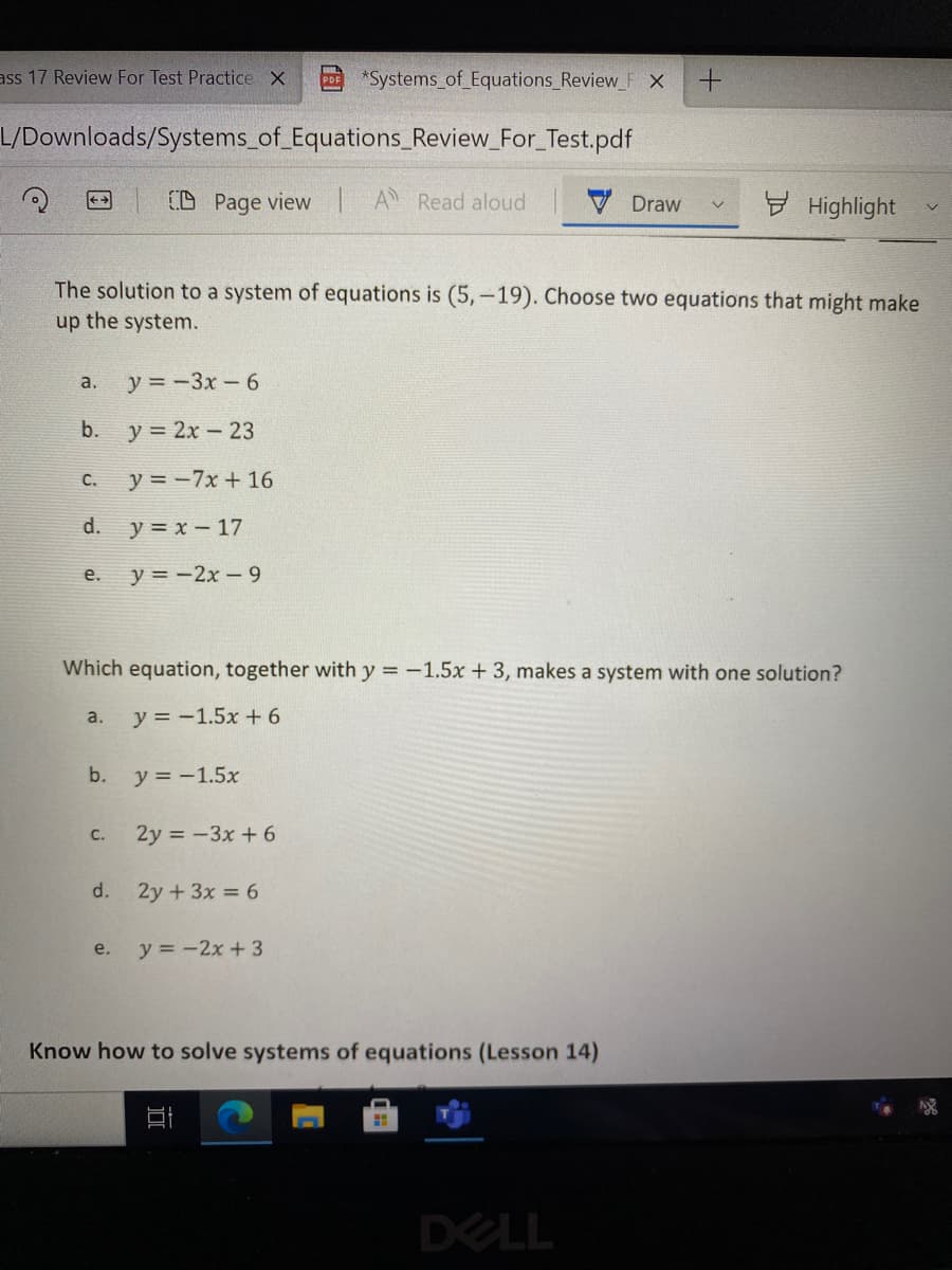 ass 17 Review For Test Practice X
*Systems of Equations_Review_F X
L/Downloads/Systems_of_Equations_Review_For_Test.pdf
CD Page view A Read aloud
H Highlight
<+
V Draw
The solution to a system of equations is (5,-19). Choose two equations that might make
up the system.
y = -3x-6
a.
b.
y = 2x - 23
y = -7x + 16
С.
d.
y = x - 17
y = -2x-9
е.
Which equation, together with y =-1.5x + 3, makes a system with one solution?
y = -1.5x + 6
a.
b.
y = -1.5x
C.
2y = -3x + 6
d.
2y +3x = 6
y = -2x +3
e.
Know how to solve systems of equations (Lesson 14)
DELL
