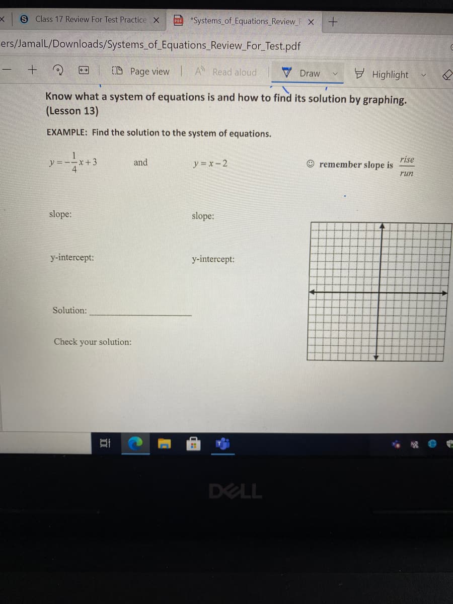 S Class 17 Review For Test Practice X
CD "Systems of Equations_Review F X
ers/JamalL/Downloads/Systems_of Equations_Review_For_Test.pdf
(D Page view
A Read aloud
V Draw
y Highlight
Know what a system of equations is and how to find its solution by graphing.
(Lesson 13)
EXAMPLE: Find the solution to the system of equations.
1
x+3
rise
© remember slope is
and
y = x-2
run
slope:
slope:
y-intercept:
y-intercept:
Solution:
Check your solution:
DELL
