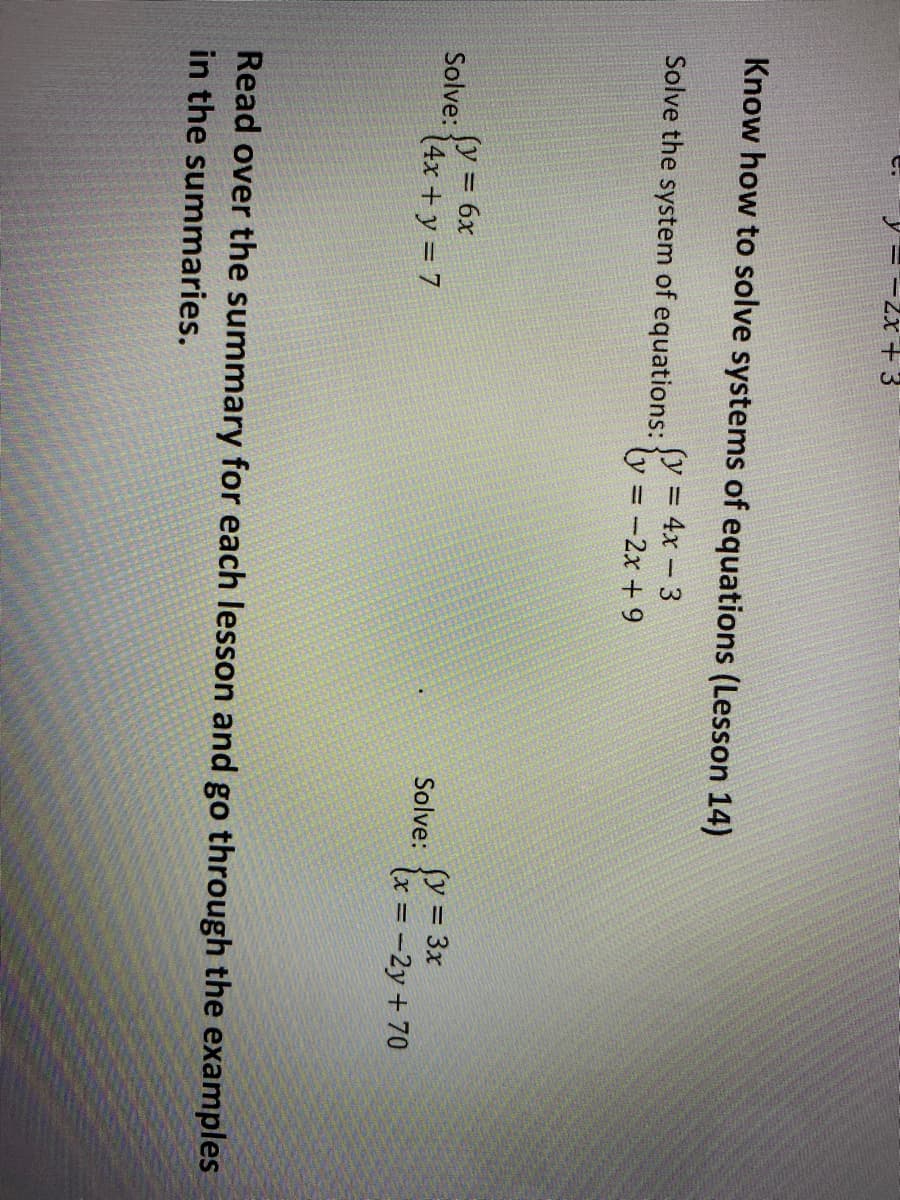 -2x + 3
Know how to solve systems of equations (Lesson 14)
Solve the system of equations: Y = 4x - 3
ly = -2x + 9
%3D
fy = 6x
fy = 3x
(x = -2y + 70
Solve:
%3D
(4x + y = 7
Solve:
Read over the summary for each lesson and go through the examples
in the summaries.
