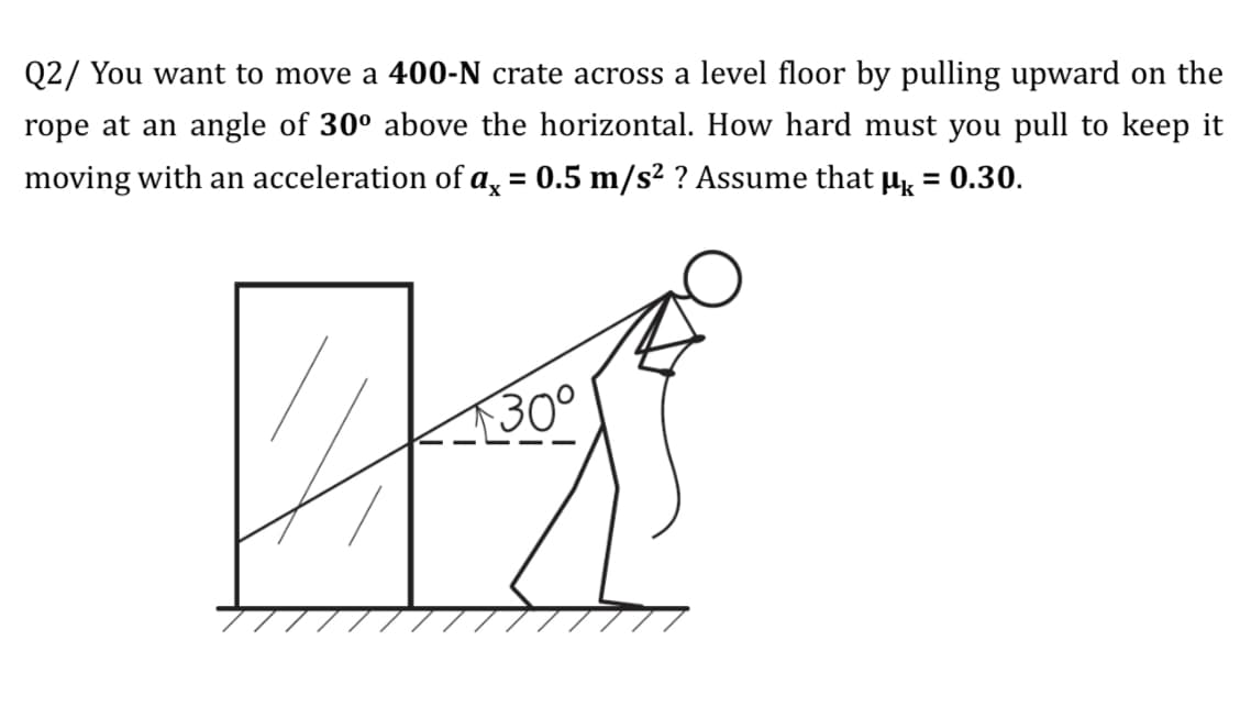 Q2/ You want to move a 400-N crate across a level floor by pulling upward on the
rope at an angle of 30° above the horizontal. How hard must you pull to keep it
moving with an acceleration of a, = 0.5 m/s² ? Assume that µ = 0.30.
%3D
%3D
30°
