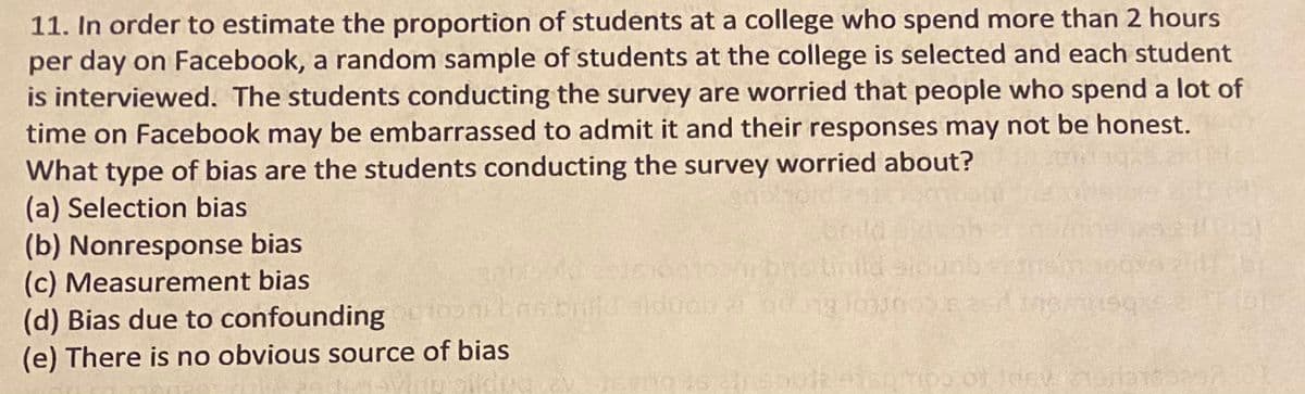 11. In order to estimate the proportion of students at a college who spend more than 2 hours
per day on Facebook, a random sample of students at the college is selected and each student
is interviewed. The students conducting the survey are worried that people who spend a lot of
time on Facebook may be embarrassed to admit it and their responses may not be honest.
What type of bias are the students conducting the survey worried about?
(a) Selection bias
(b) Nonresponse bias
(c) Measurement bias
(d) Bias due to confounding eonnsbrialduen a o Jososs ine
(e) There is no obvious source of bias
