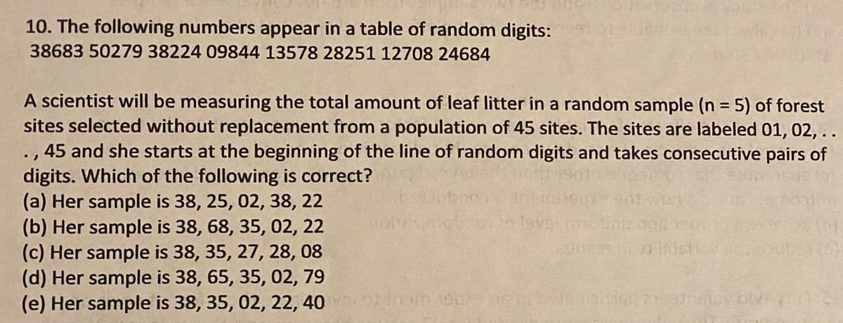 **Random Sampling in Forest Research**

**Problem 10:** The following numbers appear in a table of random digits:  
38683 50279 38224 09844 13578 28251 12708 24684

A scientist will be measuring the total amount of leaf litter in a random sample (\(n = 5\)) of forest sites selected without replacement from a population of 45 sites. The sites are labeled 01, 02, ..., 45. She starts at the beginning of the line of random digits and takes consecutive pairs of digits. 

**Question:** Which of the following is correct?

(a) Her sample is 38, 25, 02, 38, 22  
(b) Her sample is 38, 68, 35, 02, 22  
(c) Her sample is 38, 35, 27, 28, 08  
(d) Her sample is 38, 65, 35, 02, 79  
(e) Her sample is 38, 35, 02, 22, 40  

To determine the correct sample, the scientist examines pairs of digits, ensuring they represent valid site numbers (01-45) and are not repeated. The correct sequence accounts for this selection criterion.