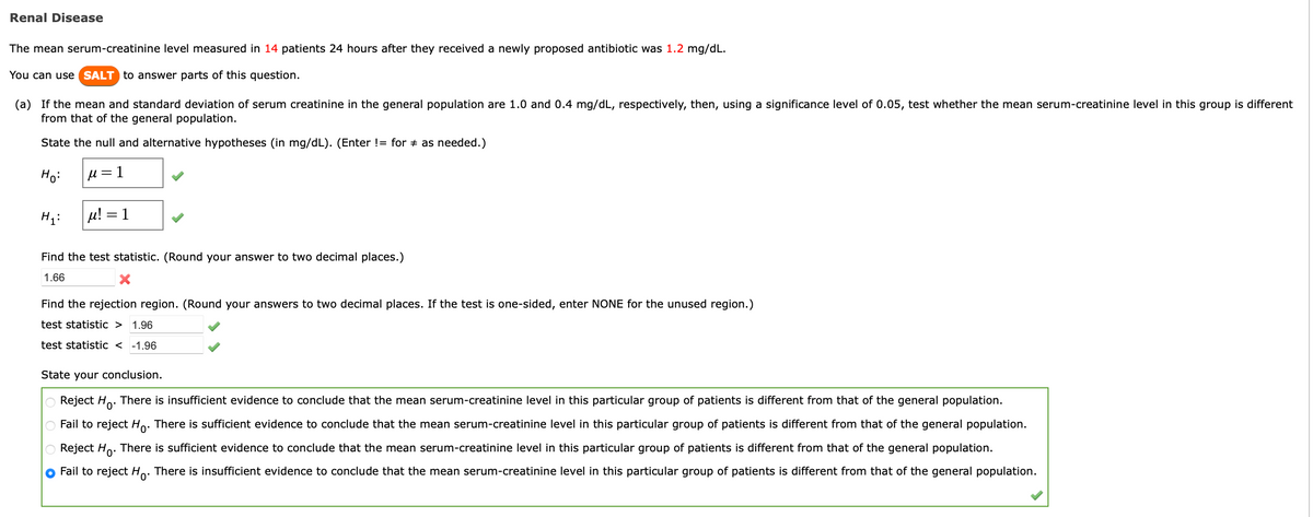 Renal Disease
The mean serum-creatinine level measured in 14 patients 24 hours after they received a newly proposed antibiotic was 1.2 mg/dL.
You can use SALT to answer parts of this question.
(a) If the mean and standard deviation of serum creatinine in the general population are 1.0 and 0.4 mg/dL, respectively, then, using a significance level of 0.05, test whether the mean serum-creatinine level in this group is different
from that of the general population.
State the null and alternative hypotheses (in mg/dL). (Enter != for as needed.)
Ho:
μ = 1
H₁:
μ! 1
Find the test statistic. (Round your answer to two decimal places.)
1.66
X
Find the rejection region. (Round your answers to two decimal places. If the test is one-sided, enter NONE for the unused region.)
test statistic > 1.96
test statistic < -1.96
State your conclusion.
Reject Ho. There is insufficient evidence to conclude that the mean serum-creatinine level in this particular group of patients is different from that of the general population.
O Fail to reject Ho. There is sufficient evidence to conclude that the mean serum-creatinine level in this particular group of patients is different from that of the general population.
Reject Ho. There is sufficient evidence to conclude that the mean serum-creatinine level in this particular group of patients is different from that of the general population.
Fail to reject Ho. There is insufficient evidence to conclude that the mean serum-creatinine level in this particular group of patients is different from that of the general population.