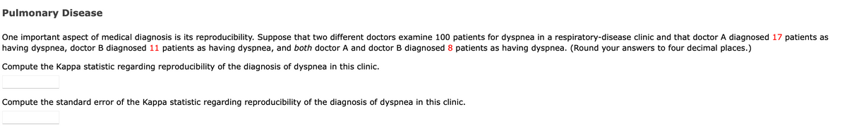 Pulmonary Disease
One important aspect of medical diagnosis is its reproducibility. Suppose that two different doctors examine 100 patients for dyspnea in a respiratory-disease clinic and that doctor A diagnosed 17 patients as
having dyspnea, doctor B diagnosed 11 patients as having dyspnea, and both doctor A and doctor B diagnosed 8 patients as having dyspnea. (Round your answers to four decimal places.)
Compute the Kappa statistic regarding reproducibility of the diagnosis of dyspnea in this clinic.
Compute the standard error of the Kappa statistic regarding reproducibility of the diagnosis of dyspnea in this clinic.