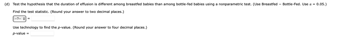 (d) Test the hypothesis that the duration of effusion is different among breastfed babies than among bottle-fed babies using a nonparametric test. (Use Breastfed - Bottle-Fed. Use α = 0.05.)
Find the test statistic. (Round your answer to two decimal places.)
--?-- +
=
Use technology to find the p-value. (Round your answer to four decimal places.)
p-value =