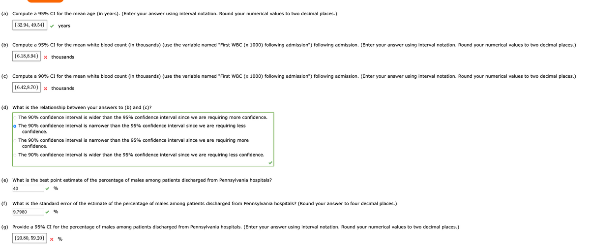 (a) Compute a 95% CI for the mean age (in years). (Enter your answer using interval notation. Round your numerical values to two decimal places.)
(32.94, 49.54)
years
(b) Compute a 95% CI for the mean white blood count (in thousands) (use the variable named "First WBC (x 1000) following admission") following admission. (Enter your answer using interval notation. Round your numerical values to two decimal places.)
(6.18,8.94) x thousands
(c) Compute a 90% CI for the mean white blood count (in thousands) (use the variable named "First WBC (x 1000) following admission") following admission. (Enter your answer using interval notation. Round your numerical values to two decimal places.)
(6.42,8.70) x thousands
(d) What is the relationship between your answers to (b) and (c)?
The 90% confidence interval is wider than the 95% confidence interval since we are requiring more confidence.
o The 90% confidence interval is narrower than the 95% confidence interval since we are requiring less
confidence.
The 90% confidence interval is narrower than the 95% confidence interval since we are requiring more
confidence.
The 90% confidence interval is wider than the 95% confidence interval since we are requiring less confidence.
(e) What is the best point estimate of the percentage of males among patients discharged from Pennsylvania hospitals?
40
%
(f) What is the standard error of the estimate of the percentage of males among patients discharged from Pennsylvania hospitals? (Round your answer to four decimal places.)
9.7980
%
(g) Provide a 95% CI for the percentage of males among patients discharged from Pennsylvania hospitals. (Enter your answer using interval notation. Round your numerical values to two decimal places.)
(20.80, 59.20)
X %