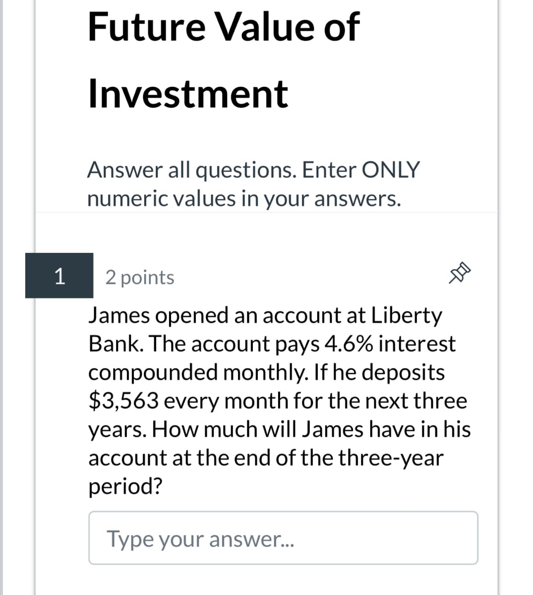 1
Future Value of
Investment
Answer all questions. Enter ONLY
numeric values in your answers.
2 points
D-
James opened an account at Liberty
Bank. The account pays 4.6% interest
compounded monthly. If he deposits
$3,563 every month for the next three
years. How much will James have in his
account at the end of the three-year
period?
Type your answer...