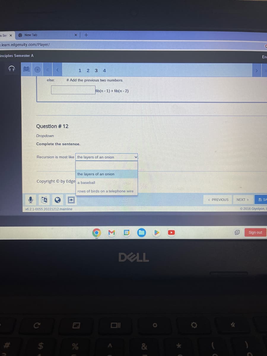 s Ser x
New Tab
learn.edgenuity.com/player/
Enciples Semester A
(O)
else:
<
Question # 12
Dropdown
Complete the sentence.
ZA
Recursion is most like the layers of an onion
C
$
x | +
1 2 3 4
# Add the previous two numbers.
fib(n-1) + fib(n - 2)
Copyright by Edge a baseball
✪
v6.2.1-0055.20221212.mainline
the layers of an onion
rows of birds on a telephone wire
%
O M 31
A
DELL
&
A
< PREVIOUS
✓
NEXT >
G
En-
Sign out
SA
©2016 Glynlyon, I