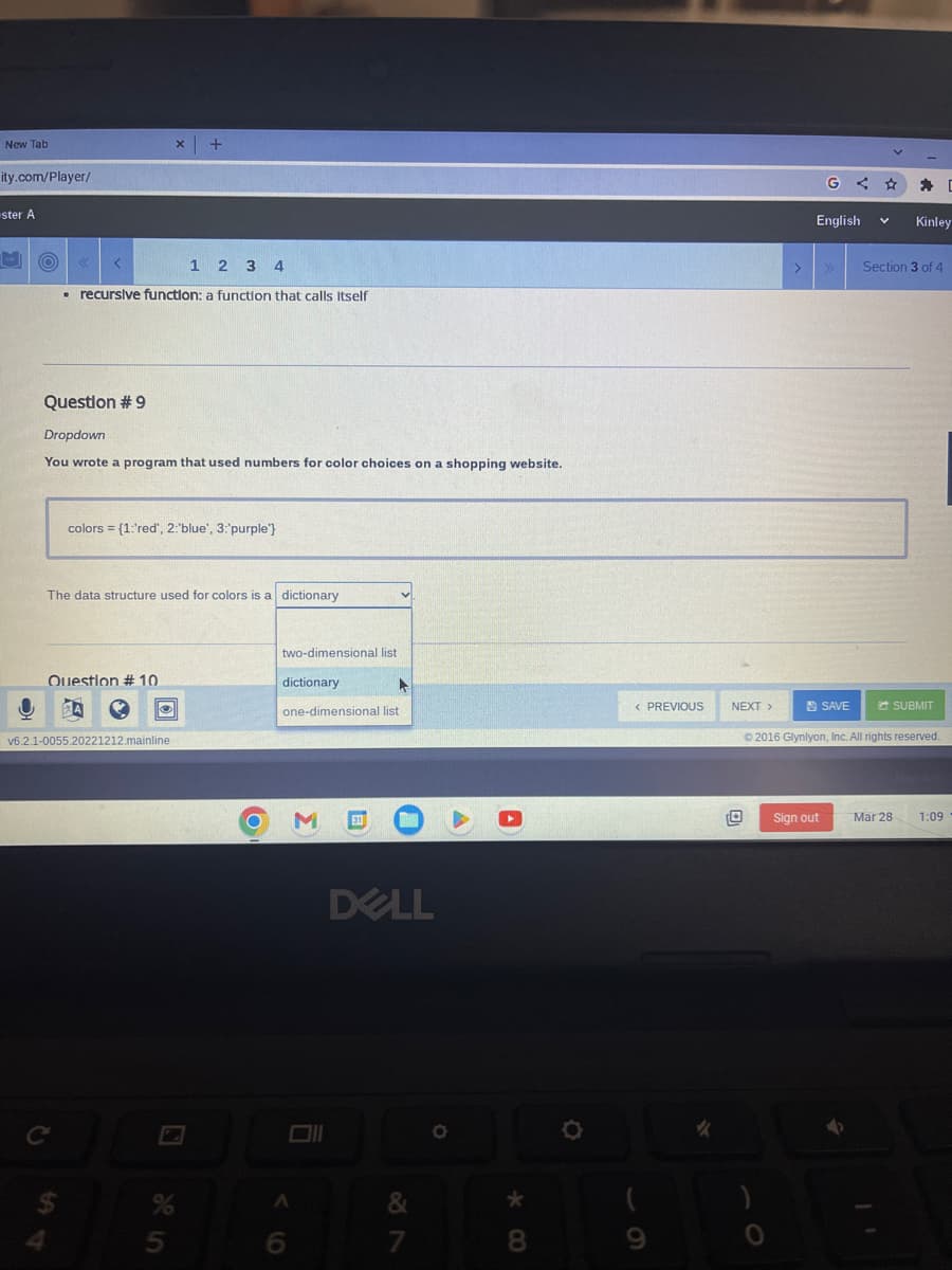 New Tab
ity.com/player/
-ster A
H
1 2 3 4
. recursive function: a function that calls itself
Question #9
Dropdown
You wrote a program that used numbers for color choices on a shopping website.
colors = {1:'red', 2:"blue', 3:'purple"}
The data structure used for colors is a dictionary
Question #10
$
X +
Ⓒ
v6.2.1-0055.20221212.mainline
7
5
two-dimensional list
dictionary
A
one-dimensional list
A
M 31
DELL
&
7
O
A
*
8
< PREVIOUS
NEXT >
>
G
English
Sign out
SAVE
V Kinley
Section 3 of 4
SUBMIT
© 2016 Glynlyon, Inc. All rights reserved.
Mar 28
[
1:09
