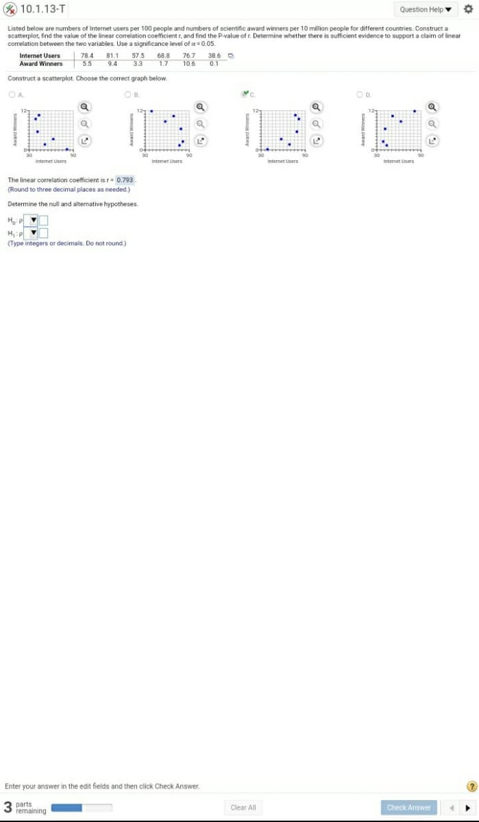 % 10.1.13-T
Question Help
Listed below are numbers of Internet users per 100 people and numbers of scientific award winners per 10 million people for different countries. Construct a
scatterplot, find the value of the linear correlation coefficient r, and find the P-value of r. Determine whether there is sufficient evidence to support a claim of linear
correlation between the two variables. Use a significance level of a = 0.05.
78.4
57.5
3.3
Internet Users
81.1
76.7
10.6
68.8
38.6 D
Award Winners
5.5
9.4
1.7
0.1
Construct a scatterplot. Choose the correct graph below.
OA.
OB.
O B.
OD.
12
30
30
Intemet Users
Internet Users
Internet Users
Internet Users
The linear correlation coefficient is r= 0.793.
(Round to three decimal places as needed.)
Determine the null and alternative hypotheses.
H,:p
(Type integers or decimals. Do not round.)
Enter your answer in the edit fields and then click Check Answer.
parts
remaining
Clear All
Check Answen
