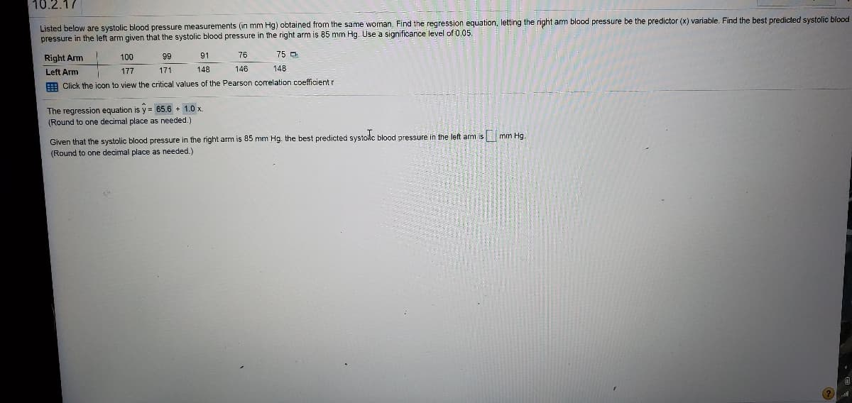10.2.17
Listed below are systolic blood pressure measurements (in mm Hg) obtained from the same woman. Find the regression equation, letting the right am blood pressure be the predictor (x) variable. Find the best predicted systolic blood
pressure in the left arm given that the systolic blood pressure in the right arm is 85 mm Hg. Use a significance level of 0.05.
Right Arm
100
99
91
76
75 O
Left Arm
177
171
148
146
148
E Click the icon to view the critical values of the Pearson correlation coefficient r
The regression equation is y = 65.6 + 1.0 x.
(Round to one decimal place as needed.)
Given that the systolic blood pressure in the right arm is 85 mm Hg. the best predicted systole blood pressure in the left am is mm Hg.
(Round to one decimal place as needed.)
