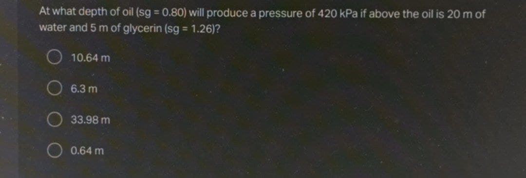 At what depth of oil (sg 0.80) will produce a pressure of 420 kPa if above the oil is 20 m of
water and 5 m of glycerin (sg 1.26)?
%D
O 10.64 m
O 6.3 m
33.98 m
0.64 m
