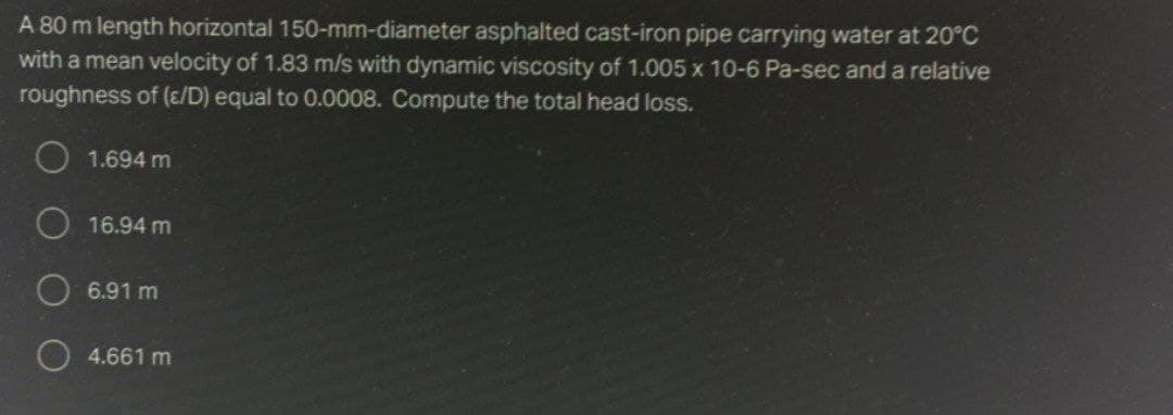 A 80 m length horizontal 150-mm-diameter asphalted cast-iron pipe carrying water at 20°C
with a mean velocity of 1.83 m/s with dynamic viscosity of 1.005 x 10-6 Pa-sec and a relative
roughness of (/D) equal to 0.0008. Compute the total head loss.
1.694 m
16.94 m
6.91 m
4.661 m
