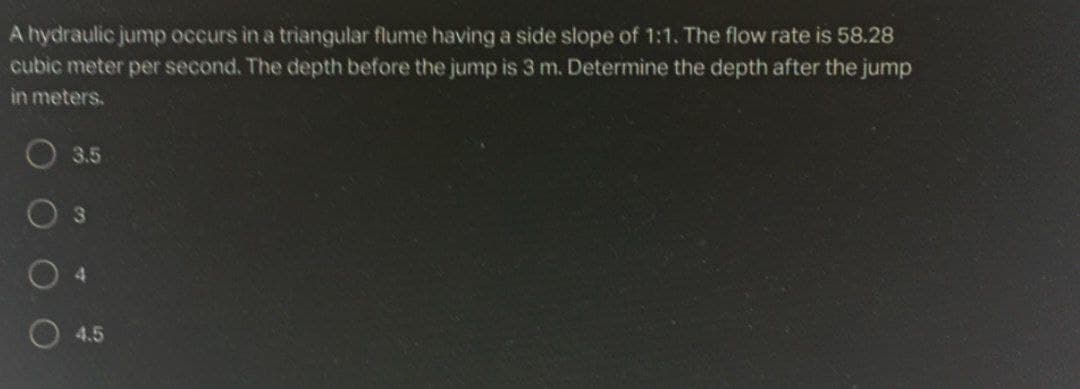 A hydraulic jump occurs in a triangular flume having a side slope of 1:1. The flow rate is 58.28
cubic meter per second. The depth before the jump is 3 m. Determine the depth after the jump
in meters.
O 3.5
4.
O 4.5
