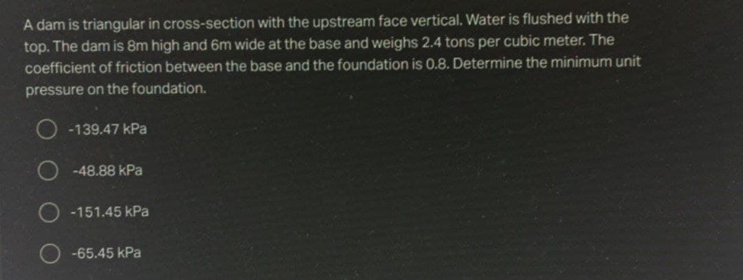 A dam is triangular in cross-section with the upstream face vertical. Water is flushed with the
top. The dam is 8m high and 6m wide at the base and weighs 2.4 tons per cubic meter. The
coefficient of friction between the base and the foundation is 0.8. Determine the minimum unit
pressure on the foundation.
-139.47 kPa
-48.88 kPa
O -151.45 kPa
-65.45 kPa
