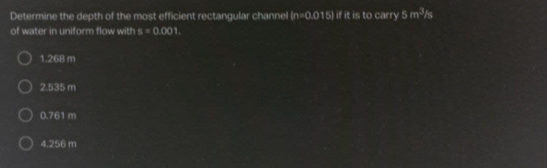 Determine the depth of the most efficient rectangular channel (n-0.015) if it is to carry 5 m/s
of water in uniform flow with s 0.001.
O1.268 m
2.535 m
0.761 m
4.256 m
