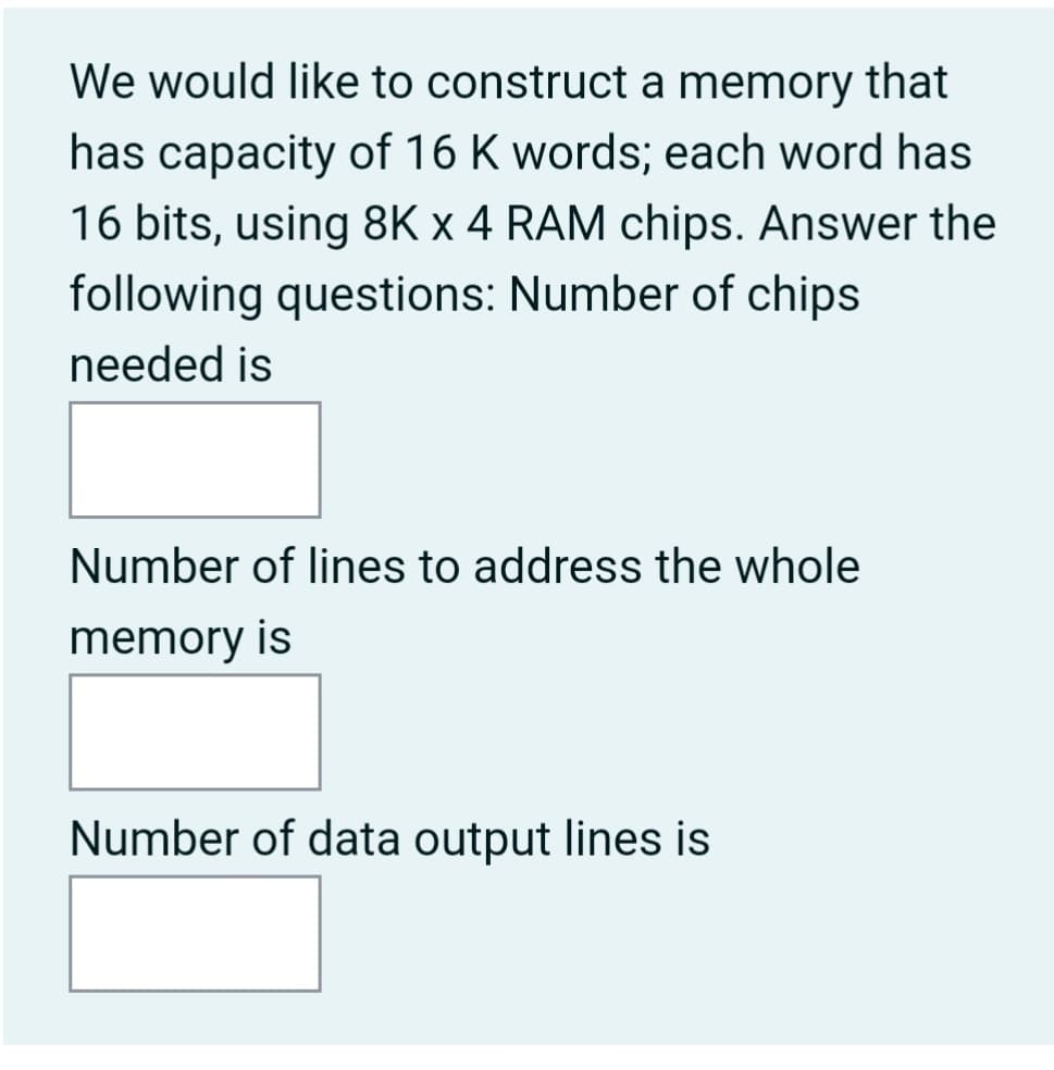 We would like to construct a memory that
has capacity of 16 K words; each word has
16 bits, using 8K x 4 RAM chips. Answer the
following questions: Number of chips
needed is
Number of lines to address the whole
memory is
Number of data output lines is
