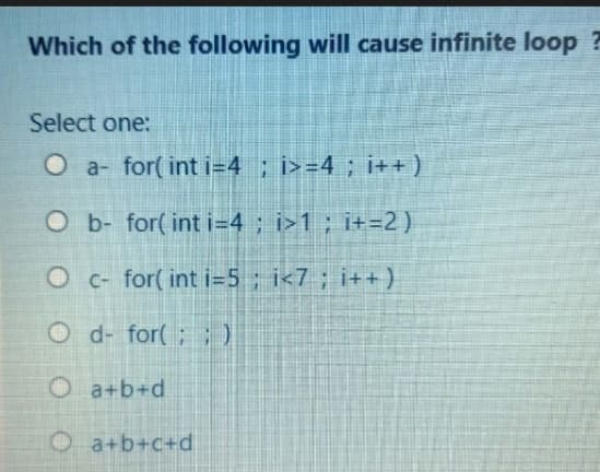 Which of the following will cause infinite loop ?
Select one:
O a- for( int i=4 ; i>=4 ; i++)
O b- for( int i=4; i>1; i+=2)
Oc- for( int i=5; i<7; i++)
O d- for(;;)
O a+b+d
O a+b+c+d
