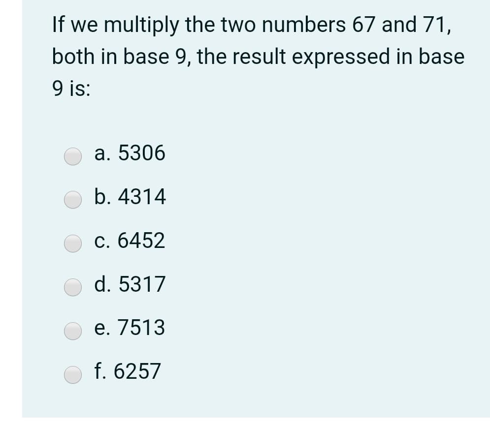 If we multiply the two numbers 67 and 71,
both in base 9, the result expressed in base
9 is:
а. 5306
b. 4314
с. 6452
d. 5317
е. 7513
f. 6257
