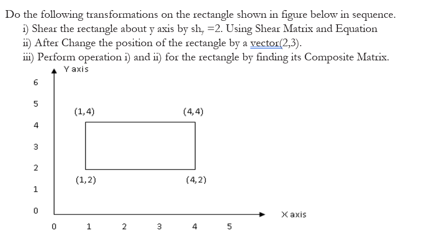 Do the following transformations on the rectangle shown in figure below in sequence.
i) Shear the rectangle about y axis by sh, =2. Using Shear Matrix and Equation
ii) After Change the position of the rectangle by a vector(2,3).
iii) Perform operation i) and i) for the rectangle by finding its Composite Matrix.
Y axis
6
5
(1,4)
(4,4)
4
3
2
(1,2)
(4,2)
1
Х аxis
2
3
4
