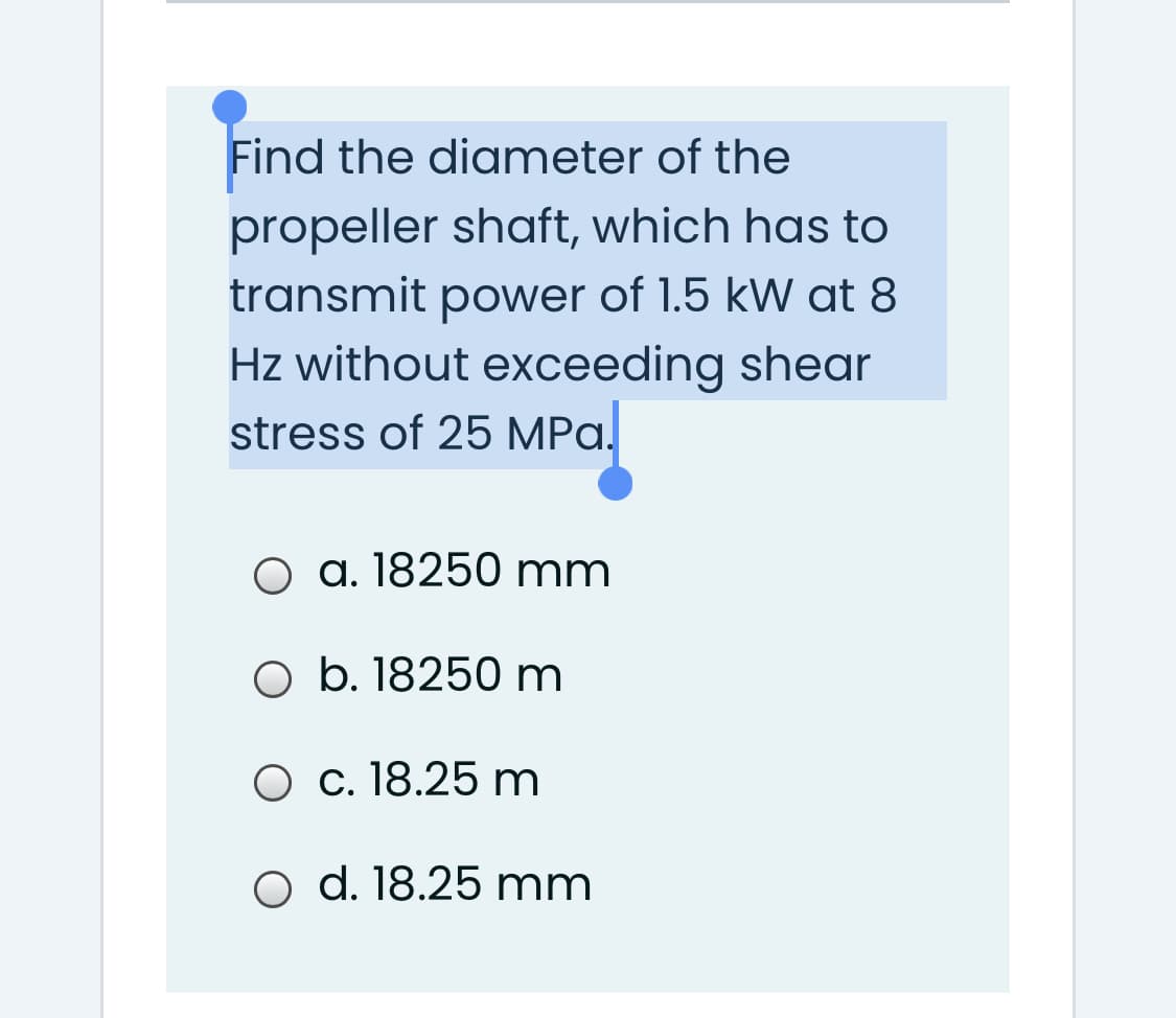 Find the diameter of the
propeller shaft, which has to
transmit power of 1.5 kW at 8
Hz without exceeding shear
stress of 25 MPa.
O a. 18250 mm
O b. 18250 m
O c. 18.25 m
O d. 18.25 mm
