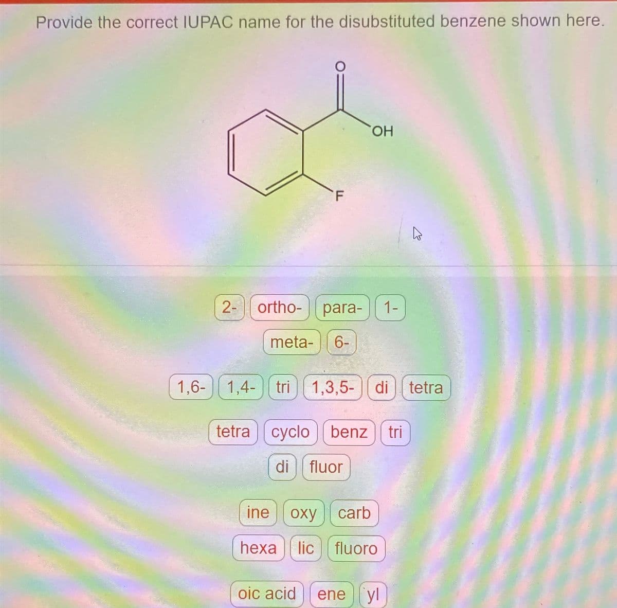 Provide the correct IUPAC name for the disubstituted benzene shown here.
2- ortho-
1,6- 1,4-
para- 1-
meta- 6-
OH
tri 1,3,5- di tetra
tetracyclo benz tri
di fluor
ine oxy carb
hexa lic fluoro
A
oic acid ene yl