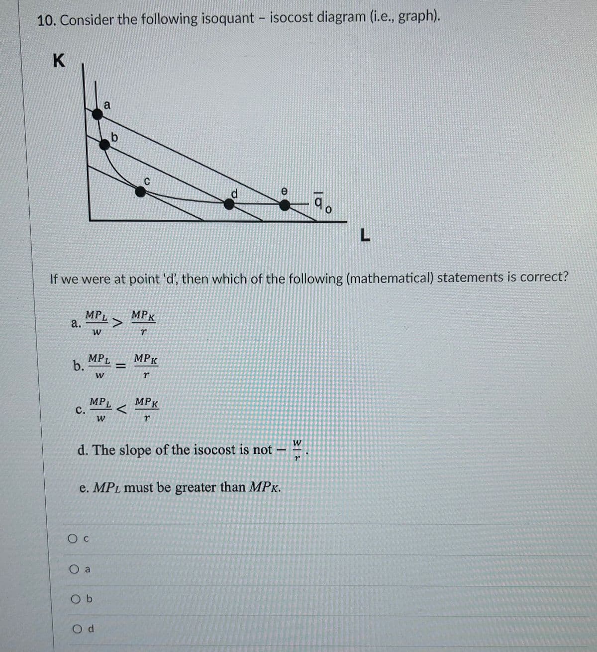 10. Consider the following isoquant - isocost diagram (i.e., graph).
K
a.
C.
MPL
b. =
W
a
MPL Z
<
W
O C
b
If we were at point 'd', then which of the following (mathematical) statements is correct?
MPL >
W
O a
Ob
Od
С
MPK
r
MPK
d. The slope of the isocost is not
e. MPL must be greater than MPK.
d
MPK
r
e
31>
90
W
L