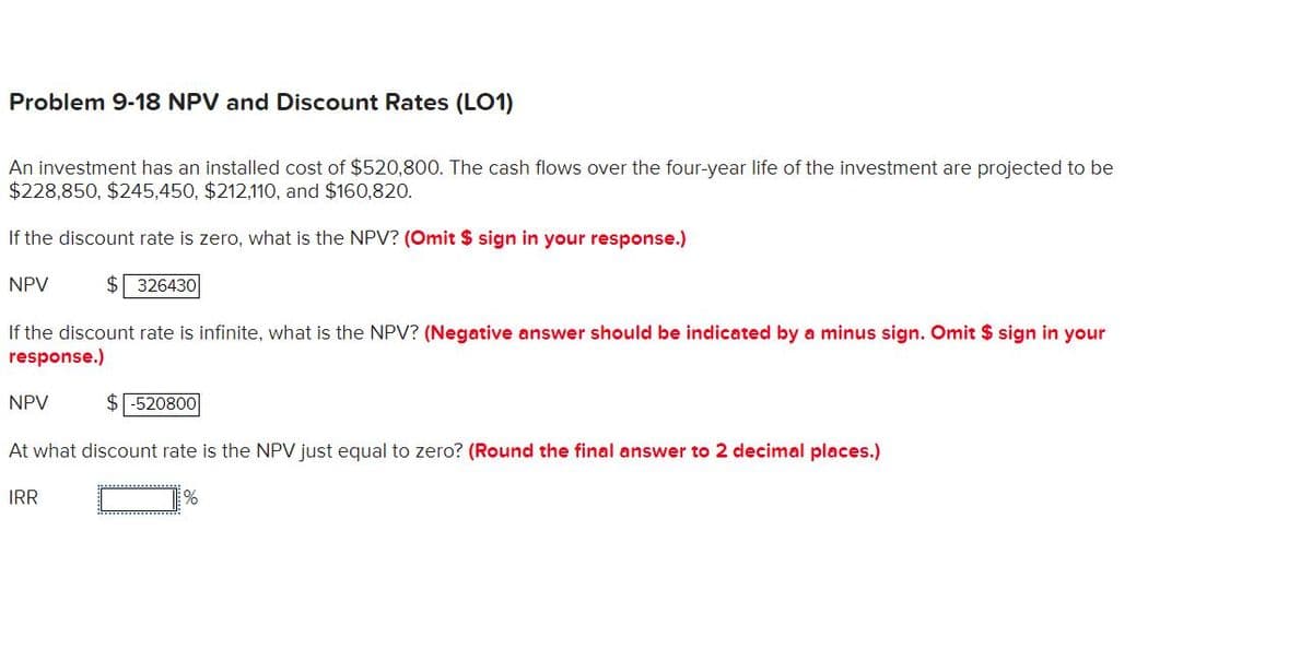 Problem 9-18 NPV and Discount Rates (LO1)
An investment has an installed cost of $520,800. The cash flows over the four-year life of the investment are projected to be
$228,850, $245,450, $212,110, and $160,820.
If the discount rate is zero, what is the NPV? (Omit $ sign in your response.)
$326430
NPV
If the discount rate is infinite, what is the NPV? (Negative answer should be indicated by a minus sign. Omit $ sign in your
response.)
NPV
$-520800|
At what discount rate is the NPV just equal to zero? (Round the final answer to 2 decimal places.)
IRR
%