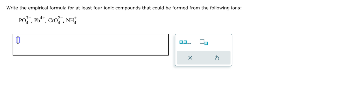 Write the empirical formula for at least four ionic compounds that could be formed from the following ions:
4+
PO, Pb4*, CrO,NH
4
0,0,...
X
Ś