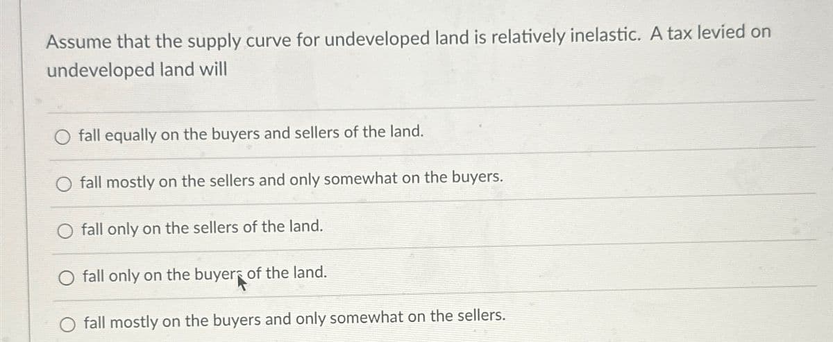 Assume that the supply curve for undeveloped land is relatively inelastic. A tax levied on
undeveloped land will
fall equally on the buyers and sellers of the land.
fall mostly on the sellers and only somewhat on the buyers.
O fall only on the sellers of the land.
O fall only on the buyer of the land.
O fall mostly on the buyers and only somewhat on the sellers.