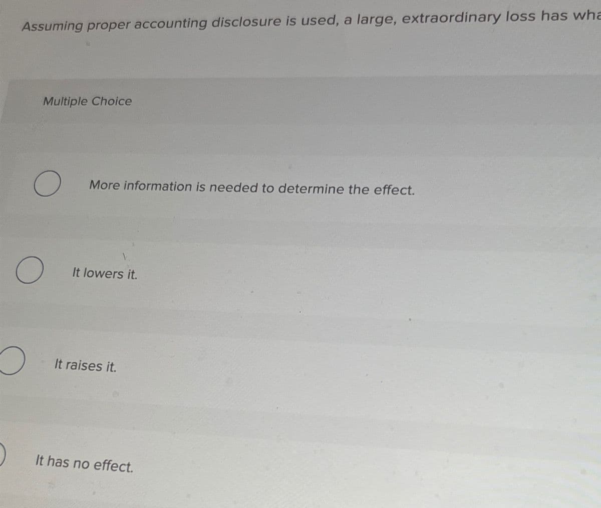 Assuming proper accounting disclosure is used, a large, extraordinary loss has wha
Multiple Choice
O
O
O
More information is needed to determine the effect.
It lowers it.
It raises it.
It has no effect.