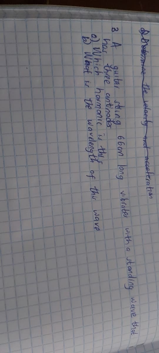 dovdee the veloerty t nceteration
3 A
guitar sting 6bon long vibroter with a
standing wave thot
has three antinoder
a) Which harmonic is thes
b What is the
waveleng th of this ware
