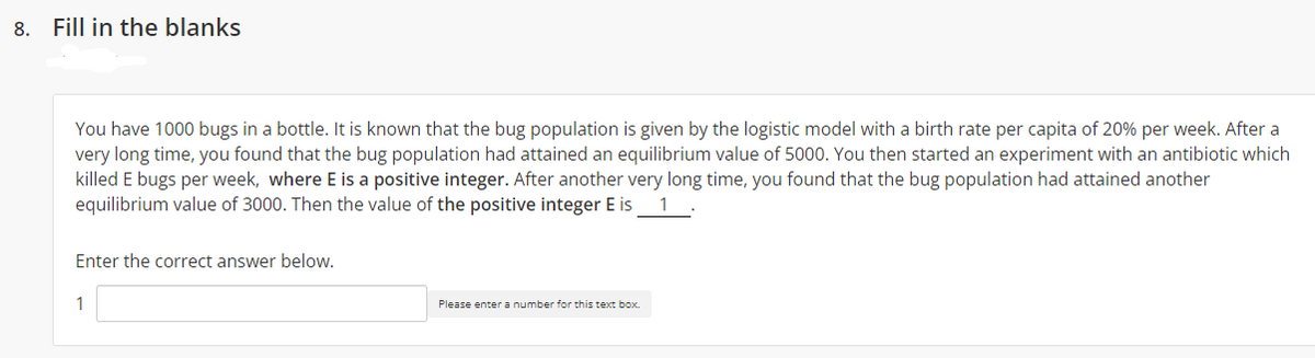 8. Fill in the blanks
You have 1000 bugs in a bottle. It is known that the bug population is given by the logistic model with a birth rate per capita of 20% per week. After a
very long time, you found that the bug population had attained an equilibrium value of 5000. You then started an experiment with an antibiotic which
killed E bugs per week, where E is a positive integer. After another very long time, you found that the bug population had attained another
equilibrium value of 3000. Then the value of the positive integer E is
1
Enter the correct answer below.
1
Please enter a number for this text box.
