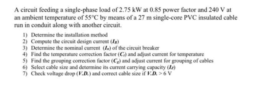 A circuit feeding a single-phase load of 2.75 kW at 0.85 power factor and 240 V at
an ambient temperature of 55°C by means of a 27 m single-core PVC insulated cable
run in conduit along with another circuit.
1) Determine the installation method
2) Compute the circuit design current (Is)
3) Determine the nominal current (In) of the circuit breaker
4) Find the temperature correction factor (C) and adjust current for temperature
5) Find the grouping correction factor (C) and adjust current for grouping of cables
6) Select cable size and determine its current carrying capacity (Iz)
7) Check voltage drop (V.D.) and correct cable size if V.D. >6 V
