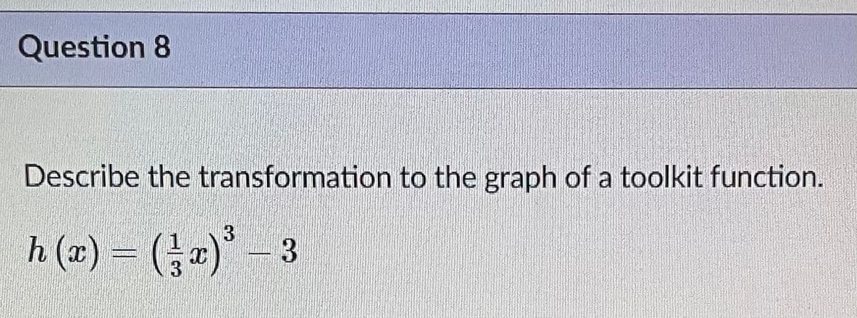 ### Question 8

**Describe the transformation to the graph of a toolkit function.**

Given function:

\[ h(x) = \left(\frac{1}{3} x \right)^3 - 3 \]

### Explanation:

The given function \( h(x) \) can be analyzed in terms of transformations applied to the basic cubic function \( f(x) = x^3 \). Here are the transformations described step-by-step:

1. **Horizontal Stretch:**
   - The term \(\frac{1}{3} x\) inside the cubic function represents a horizontal stretch. 
   - A horizontal stretch by a factor of 3 means that every x-coordinate of the original function \( f(x) = x^3 \) is stretched away from the y-axis by a factor of 3.
   
2. **Vertical Shift:**
   - The term -3 subtracted from \(\left(\frac{1}{3} x \right)^3\) indicates a vertical shift.
   - Specifically, this represents a downward shift of the graph by 3 units.

### Summary of Transformations:

- **Horizontal Stretch by a factor of 3:**
  The function \( \left(\frac{1}{3} x \right)^3 \) means that the input x is divided by 3, spreading out the graph horizontally.
  
- **Vertical Shift Downward by 3 units:**
  The -3 outside the cubic term shifts the entire graph downward by 3 units.

### Transformed Function Graph:

Comparing \( h(x) \) with \( f(x) = x^3 \):
- The graph of \( f(x) = x^3 \) is horizontally stretched by a factor of 3.
- The graph is then moved down 3 units.

These transformations modify the basic shape and position of the cubic graph to form the graph of the given function \( h(x) \).